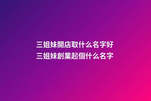 三姐妹開店取什么名字好 三姐妹創業起個什么名字-第1張-店鋪起名-玄機派